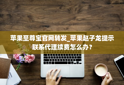 苹果至尊宝j9九游会登陆入口官网转发_苹果赵子龙提示联系代理续费怎么办？