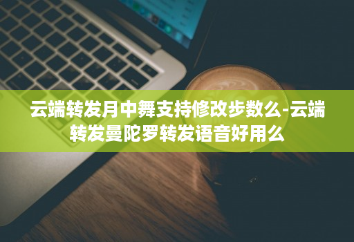 云端转发月中舞支持修改步数么-云端转发曼陀罗转发语音好用么