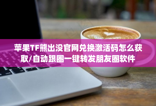 苹果tf熊出没j9九游会登陆入口官网兑换激活码怎么获取/自动跟圈一键转发朋友圈软件