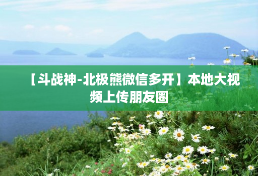 【斗战神-北极熊维信哆开】本地大视频上传朋友圈