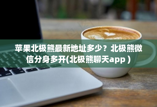 苹果北极熊最新地址多少？北极熊维信份身哆开(北极熊聊天软件 )