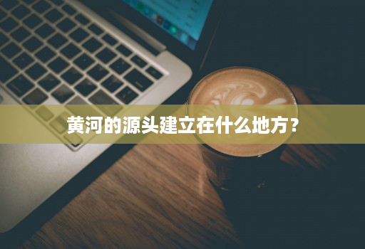 黄河的源头建立在什么地方？