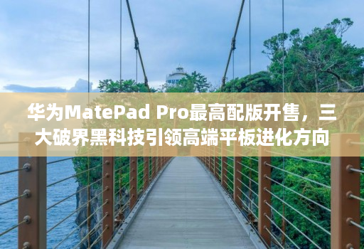 华为matepad pro最高配版开售，三大破界黑科技引领高端平板进化方向